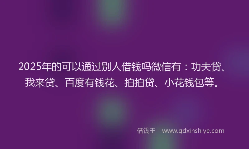 2025年的可以通过别人借钱吗微信有：功夫贷、我来贷、百度有钱花、拍拍贷、小花钱包等。