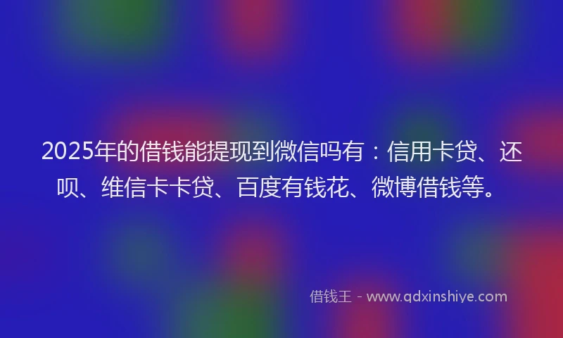 2025年的借钱能提现到微信吗有：信用卡贷、还呗、维信卡卡贷、百度有钱花、微博借钱等。
