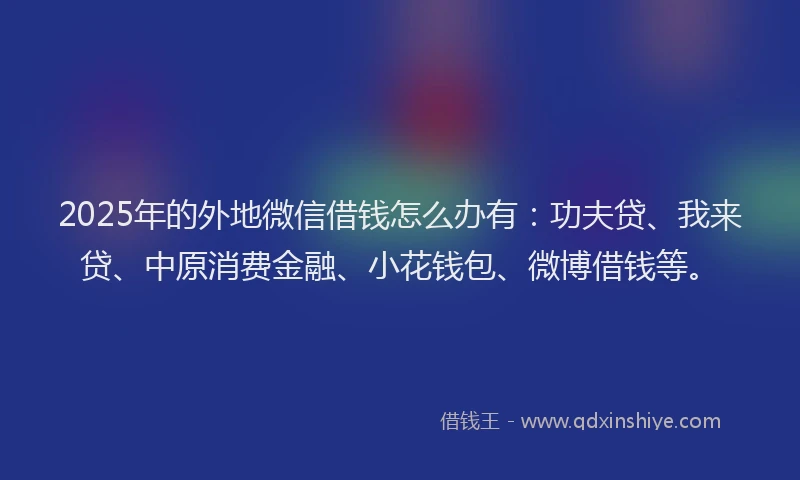 2025年的外地微信借钱怎么办有：功夫贷、我来贷、中原消费金融、小花钱包、微博借钱等。