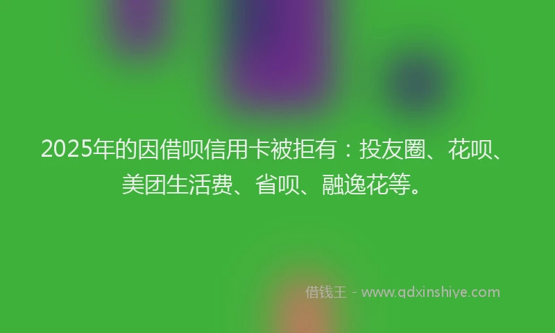 2025年的因借呗信用卡被拒有：投友圈、花呗、美团生活费、省呗、融逸花等。