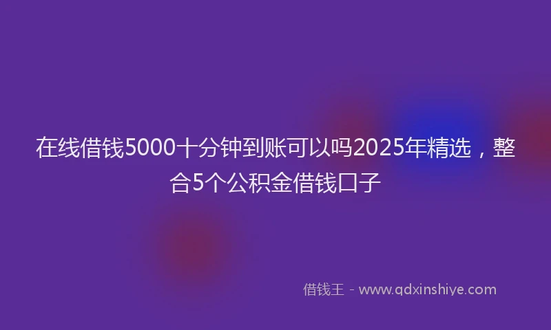 在线借钱5000十分钟到账可以吗2025年精选，整合5个公积金借钱口子