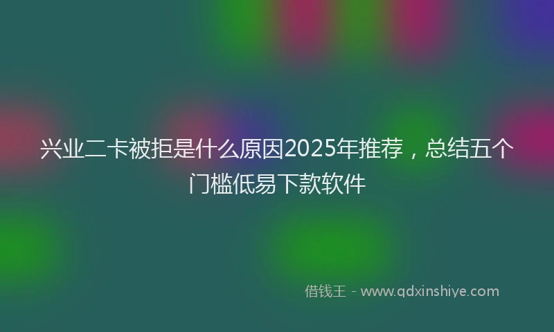 兴业二卡被拒是什么原因2025年推荐，总结五个门槛低易下款软件