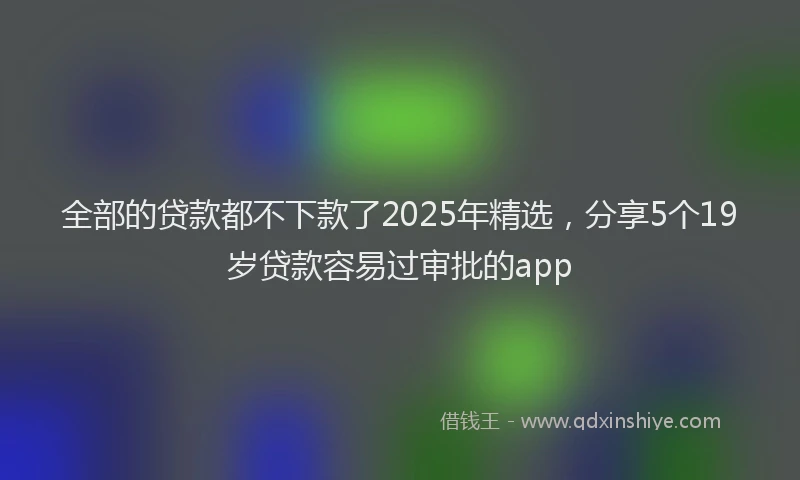 全部的贷款都不下款了2025年精选，分享5个19岁贷款容易过审批的app