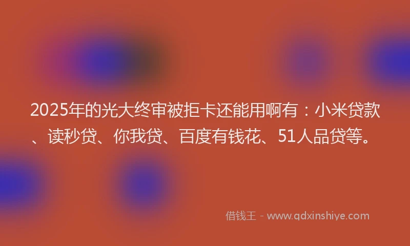2025年的光大终审被拒卡还能用啊有：小米贷款、读秒贷、你我贷、百度有钱花、51人品贷等。