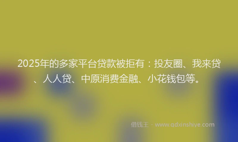 2025年的多家平台贷款被拒有：投友圈、我来贷、人人贷、中原消费金融、小花钱包等。