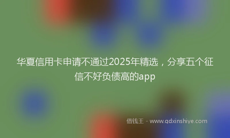 华夏信用卡申请不通过2025年精选，分享五个征信不好负债高的app