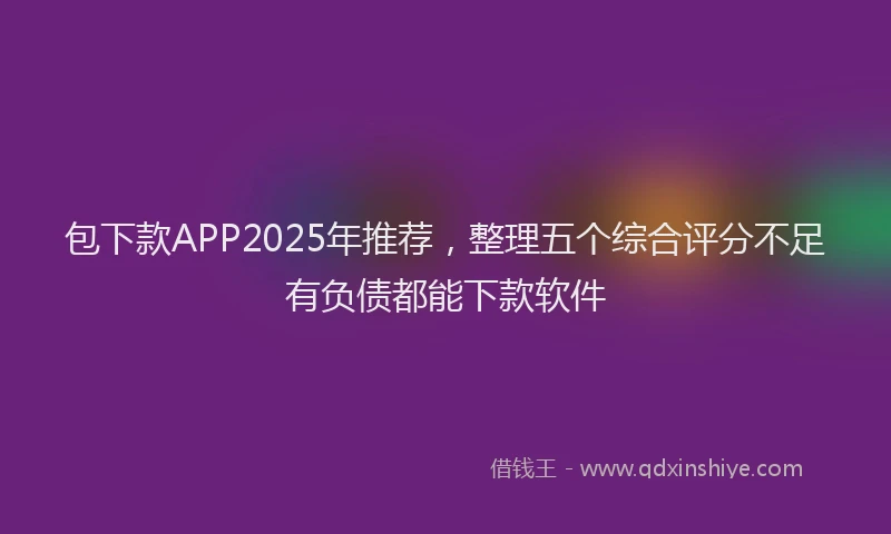 包下款APP2025年推荐，整理五个综合评分不足有负债都能下款软件