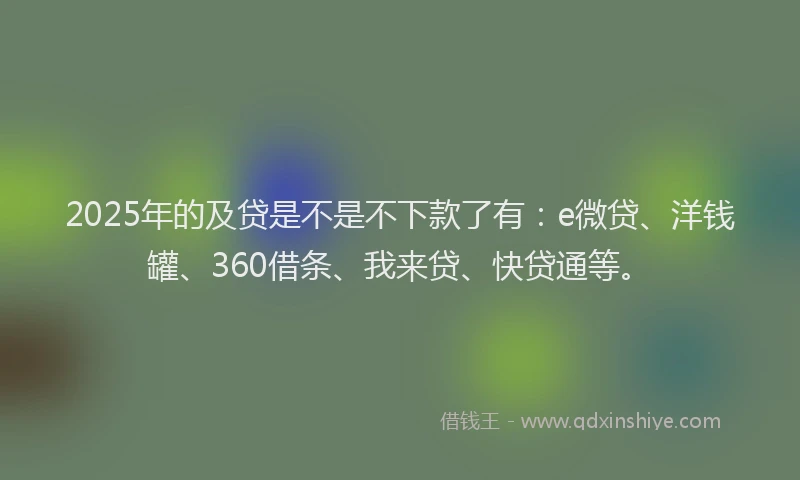 2025年的及贷是不是不下款了有：e微贷、洋钱罐、360借条、我来贷、快贷通等。