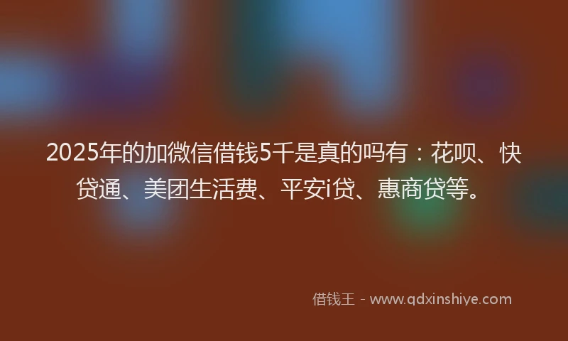 2025年的加微信借钱5千是真的吗有：花呗、快贷通、美团生活费、平安i贷、惠商贷等。