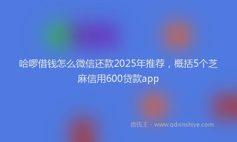 哈啰借钱怎么微信还款2025年推荐，概括5个芝麻信用600贷款app