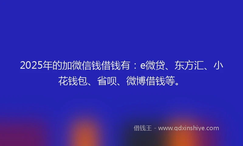 2025年的加微信钱借钱有：e微贷、东方汇、小花钱包、省呗、微博借钱等。