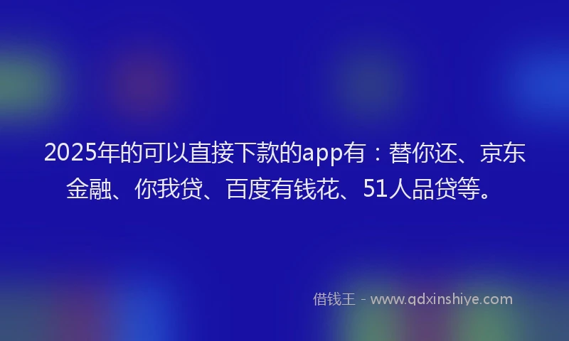 2025年的可以直接下款的app有：替你还、京东金融、你我贷、百度有钱花、51人品贷等。