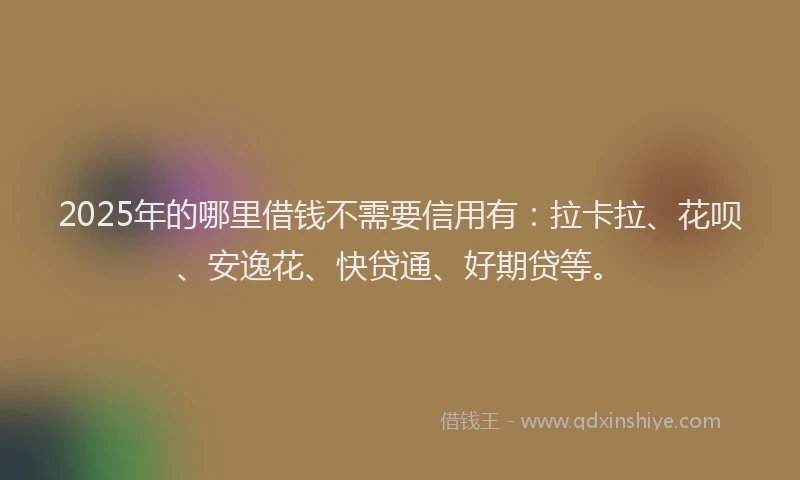 2025年的哪里借钱不需要信用有：拉卡拉、花呗、安逸花、快贷通、好期贷等。