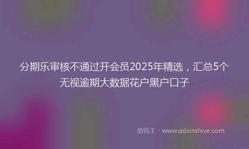 分期乐审核不通过开会员2025年精选，汇总5个无视逾期大数据花户黑户口子