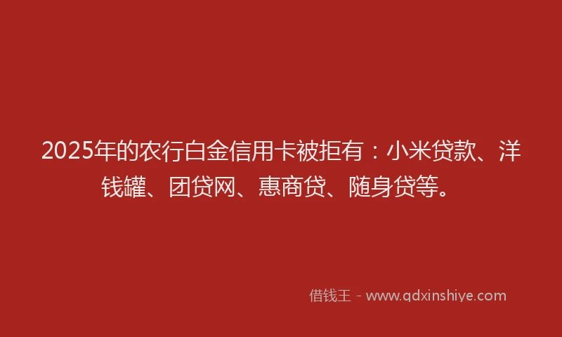 2025年的农行白金信用卡被拒有：小米贷款、洋钱罐、团贷网、惠商贷、随身贷等。