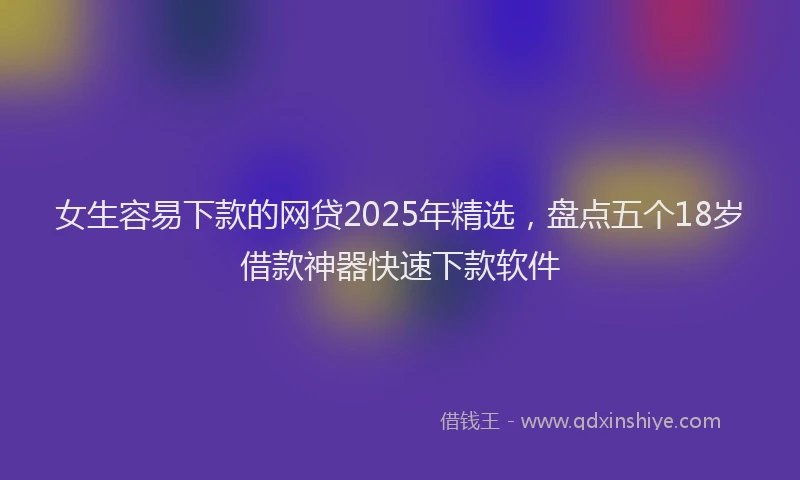 女生容易下款的网贷2025年精选，盘点五个18岁借款神器快速下款软件