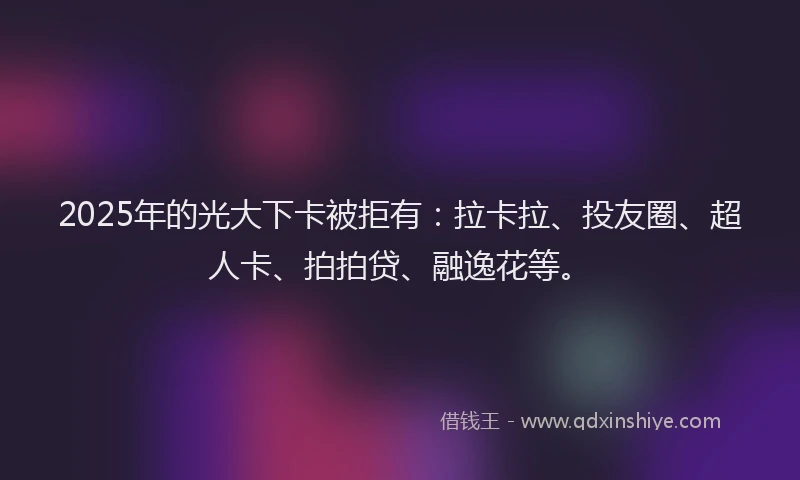 2025年的光大下卡被拒有：拉卡拉、投友圈、超人卡、拍拍贷、融逸花等。