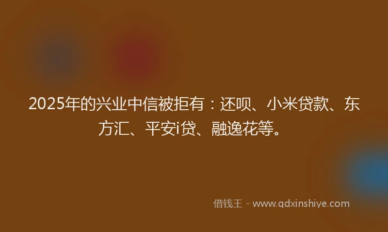 2025年的兴业中信被拒有：还呗、小米贷款、东方汇、平安i贷、融逸花等。