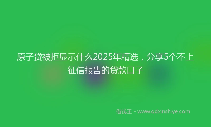 原子贷被拒显示什么2025年精选，分享5个不上征信报告的贷款口子
