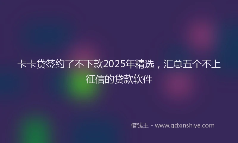 卡卡贷签约了不下款2025年精选，汇总五个不上征信的贷款软件