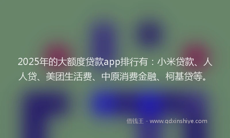 2025年的大额度贷款app排行有：小米贷款、人人贷、美团生活费、中原消费金融、柯基贷等。