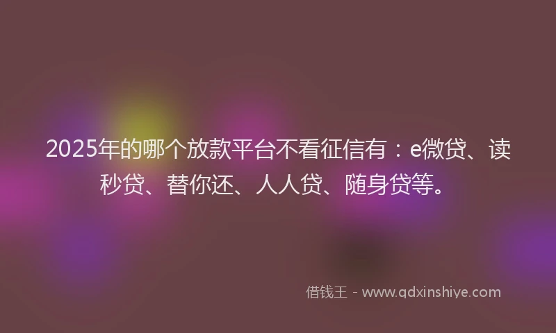 2025年的哪个放款平台不看征信有：e微贷、读秒贷、替你还、人人贷、随身贷等。