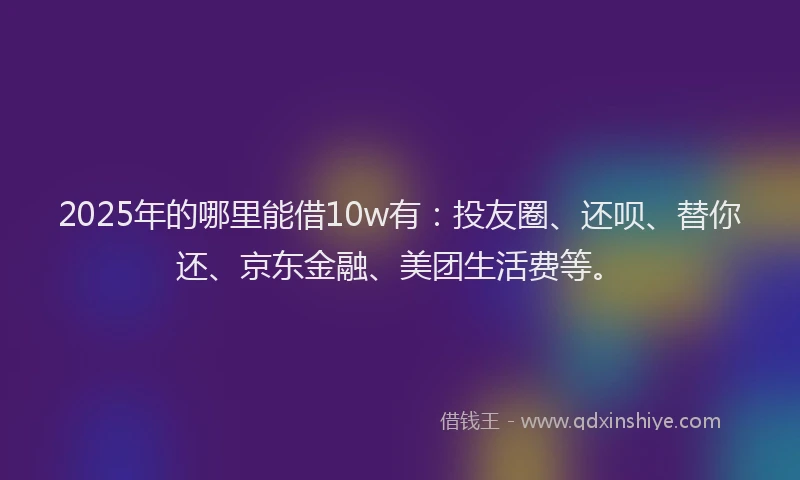 2025年的哪里能借10w有：投友圈、还呗、替你还、京东金融、美团生活费等。