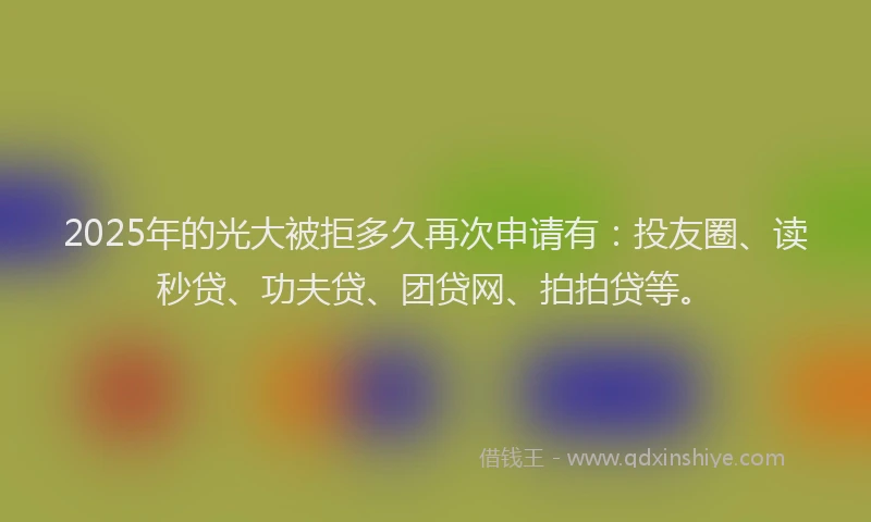 2025年的光大被拒多久再次申请有：投友圈、读秒贷、功夫贷、团贷网、拍拍贷等。