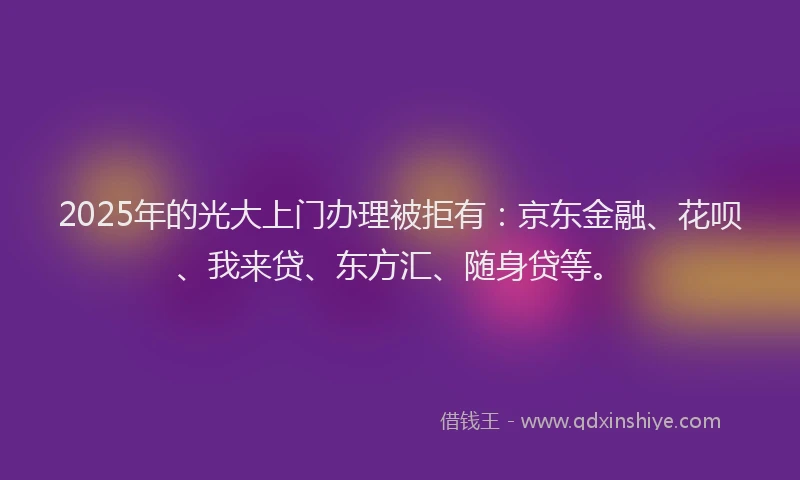 2025年的光大上门办理被拒有：京东金融、花呗、我来贷、东方汇、随身贷等。