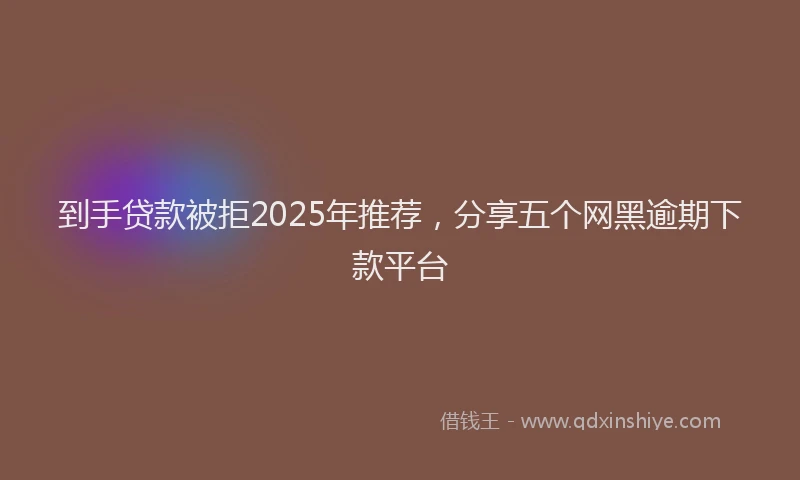 到手贷款被拒2025年推荐，分享五个网黑逾期下款平台