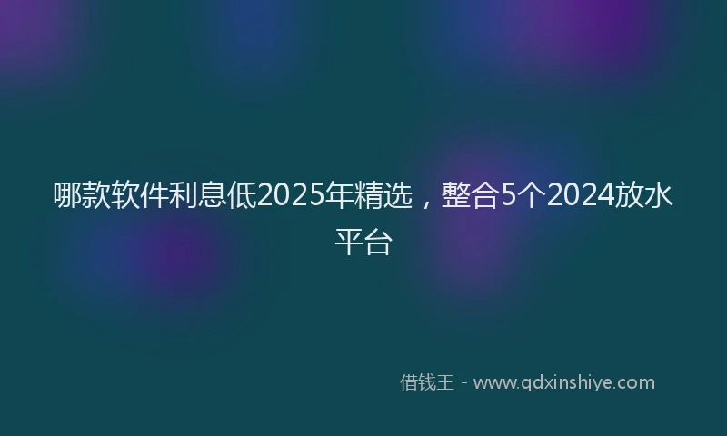 哪款软件利息低2025年精选，整合5个2024放水平台