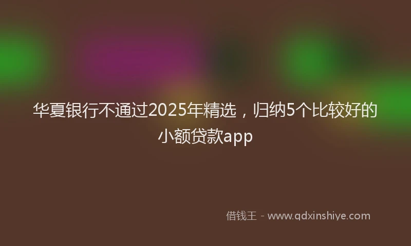 华夏银行不通过2025年精选，归纳5个比较好的小额贷款app