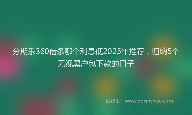 分期乐360借条哪个利息低2025年推荐，归纳5个无视黑户包下款的口子