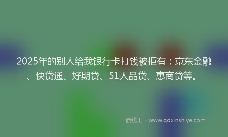 2025年的别人给我银行卡打钱被拒有：京东金融、快贷通、好期贷、51人品贷、惠商贷等。
