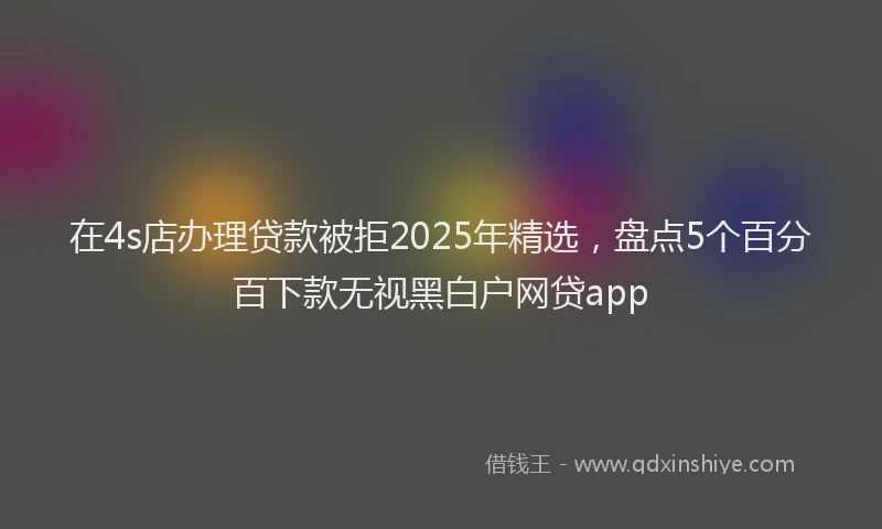 在4s店办理贷款被拒2025年精选，盘点5个百分百下款无视黑白户网贷app