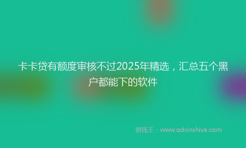 卡卡贷有额度审核不过2025年精选，汇总五个黑户都能下的软件