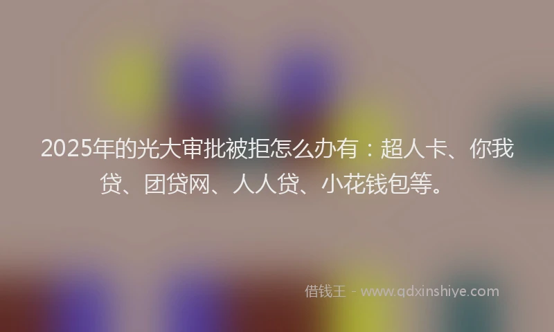 2025年的光大审批被拒怎么办有：超人卡、你我贷、团贷网、人人贷、小花钱包等。