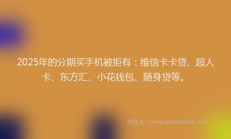 2025年的分期买手机被拒有：维信卡卡贷、超人卡、东方汇、小花钱包、随身贷等。