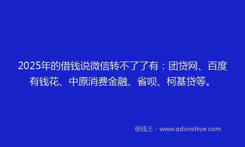 2025年的借钱说微信转不了了有：团贷网、百度有钱花、中原消费金融、省呗、柯基贷等。