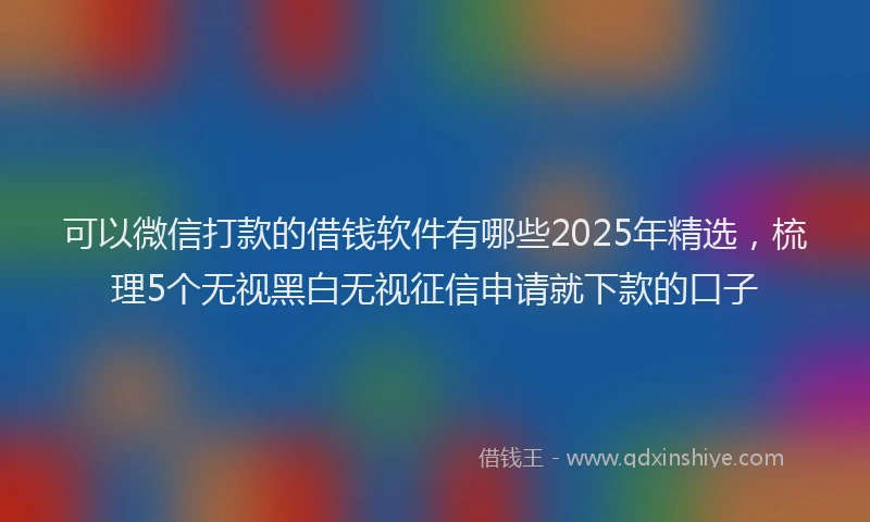 可以微信打款的借钱软件有哪些2025年精选，梳理5个无视黑白无视征信申请就下款的口子