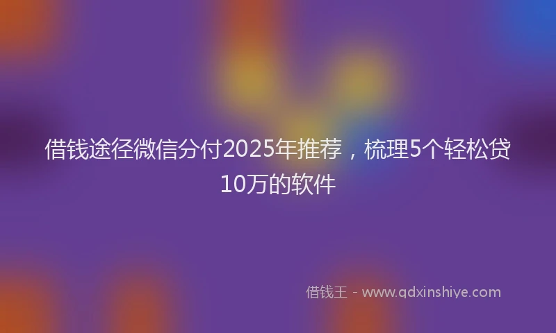 借钱途径微信分付2025年推荐，梳理5个轻松贷10万的软件