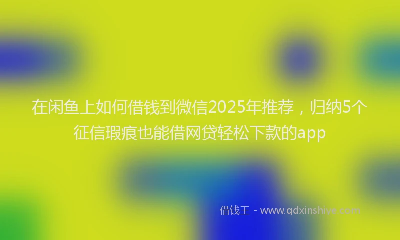 在闲鱼上如何借钱到微信2025年推荐，归纳5个征信瑕疵也能借网贷轻松下款的app