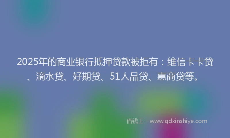 2025年的商业银行抵押贷款被拒有：维信卡卡贷、滴水贷、好期贷、51人品贷、惠商贷等。