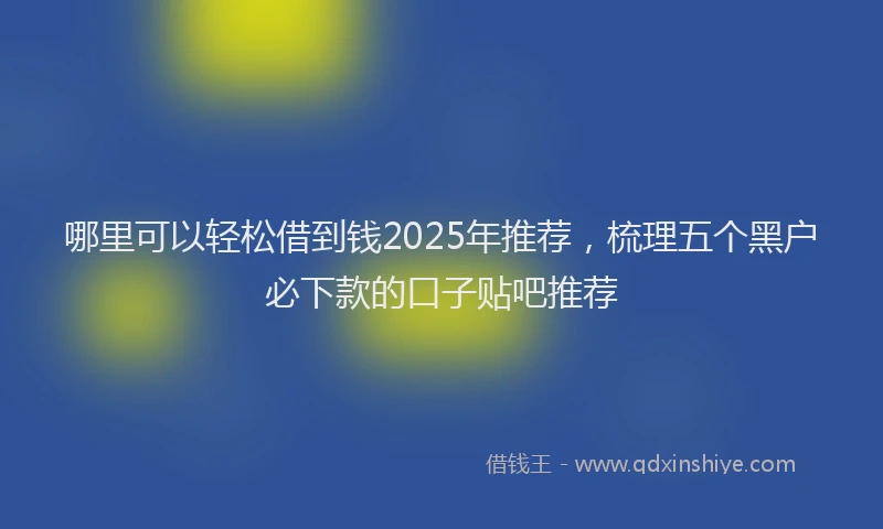 哪里可以轻松借到钱2025年推荐，梳理五个黑户必下款的口子贴吧推荐