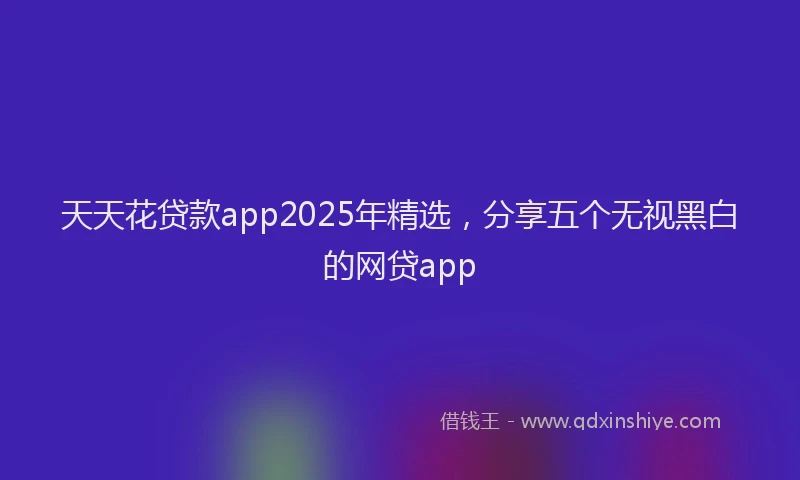 天天花贷款app2025年精选，分享五个无视黑白的网贷app