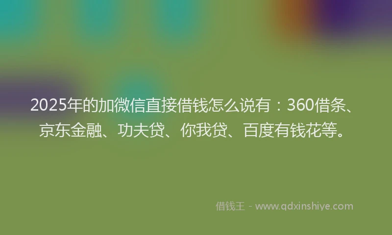2025年的加微信直接借钱怎么说有：360借条、京东金融、功夫贷、你我贷、百度有钱花等。