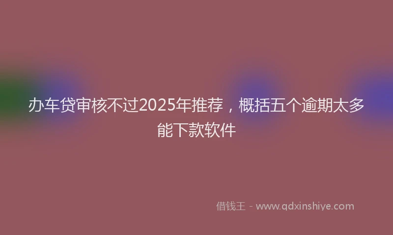 办车贷审核不过2025年推荐，概括五个逾期太多能下款软件