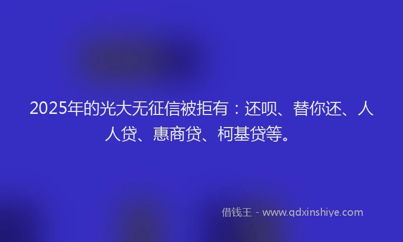 2025年的光大无征信被拒有：还呗、替你还、人人贷、惠商贷、柯基贷等。