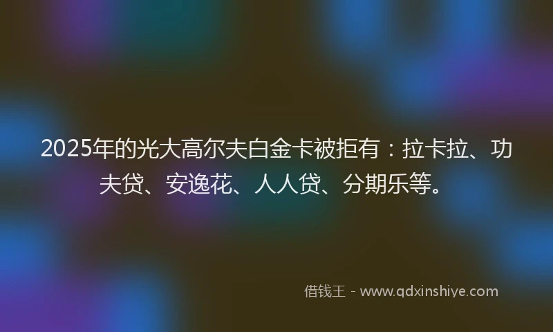 2025年的光大高尔夫白金卡被拒有：拉卡拉、功夫贷、安逸花、人人贷、分期乐等。