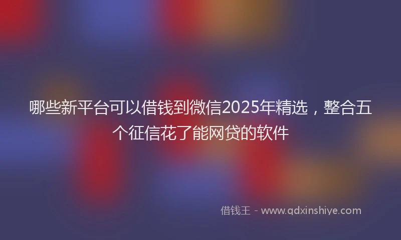 哪些新平台可以借钱到微信2025年精选，整合五个征信花了能网贷的软件